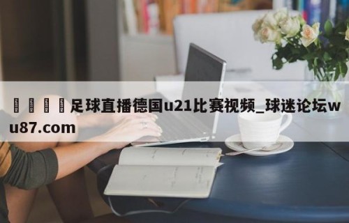 🍢足球直播德国u21比赛视频_球迷论坛wu87.com