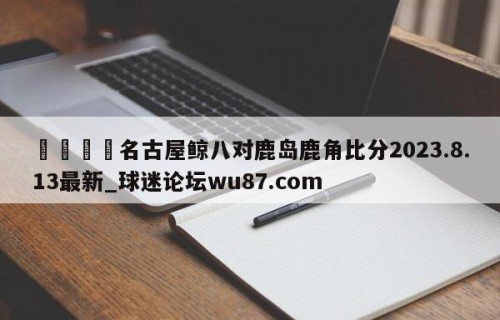 🍢名古屋鲸八对鹿岛鹿角比分2023.8.13最新_球迷论坛wu87.com
