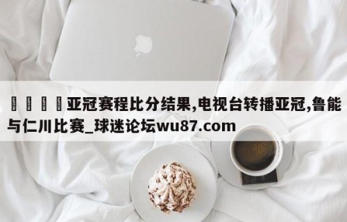 🍢亚冠赛程比分结果,电视台转播亚冠,鲁能与仁川比赛_球迷论坛wu87.com
