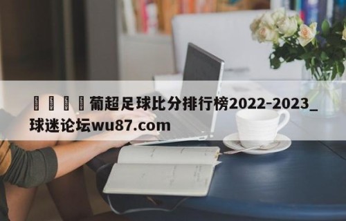 🍢葡超足球比分排行榜2022-2023_球迷论坛wu87.com