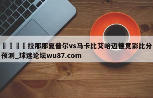 🍢拉那那夏普尔vs马卡比艾哈迈德竞彩比分预测_球迷论坛wu87.com