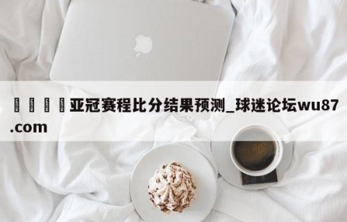 🍢亚冠赛程比分结果预测_球迷论坛wu87.com