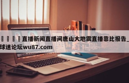 🍢直播新闻直播间唐山大地震直播靠比报告_球迷论坛wu87.com