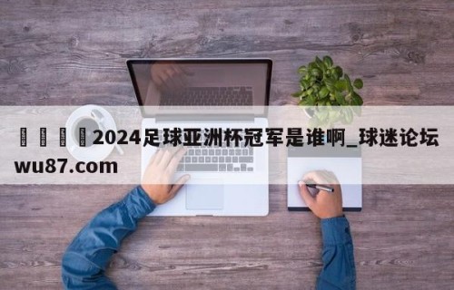 🍢2024足球亚洲杯冠军是谁啊_球迷论坛wu87.com
