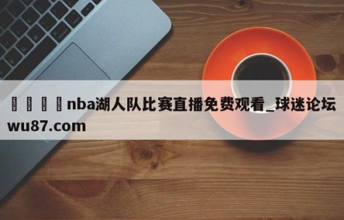 🍢nba湖人队比赛直播免费观看_球迷论坛wu87.com