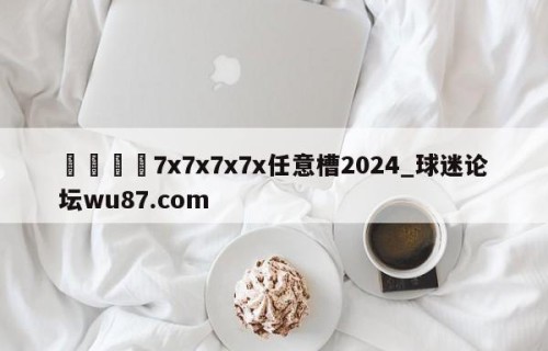 🍢7x7x7x7x任意槽2024_球迷论坛wu87.com
