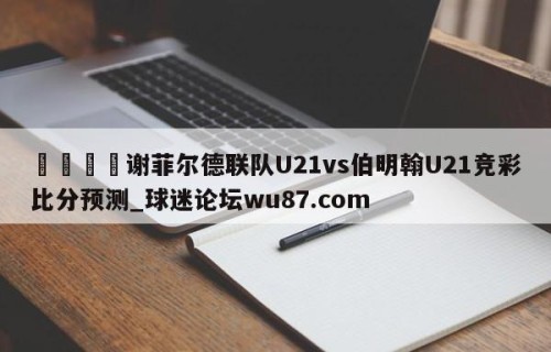 🍢谢菲尔德联队U21vs伯明翰U21竞彩比分预测_球迷论坛wu87.com