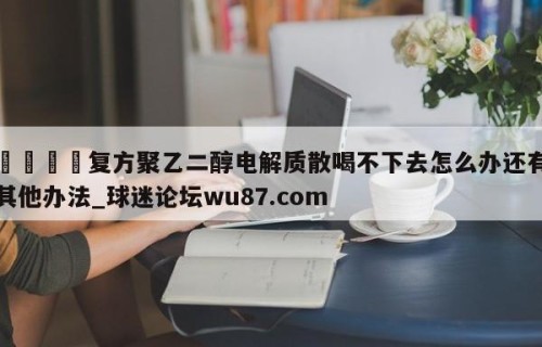 🍢复方聚乙二醇电解质散喝不下去怎么办还有其他办法_球迷论坛wu87.com