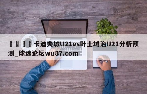 🍢卡迪夫城U21vs叶士域治U21分析预测_球迷论坛wu87.com