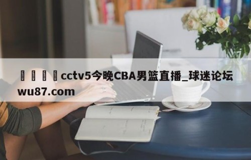 🍢cctv5今晚CBA男篮直播_球迷论坛wu87.com