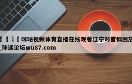 🍢咪咕视频体育直播在线观看辽宁对首钢回放_球迷论坛wu87.com
