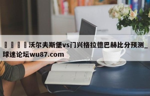 🍢沃尔夫斯堡vs门兴格拉德巴赫比分预测_球迷论坛wu87.com