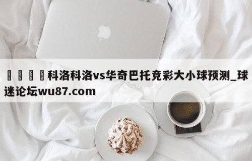 🍢科洛科洛vs华奇巴托竞彩大小球预测_球迷论坛wu87.com