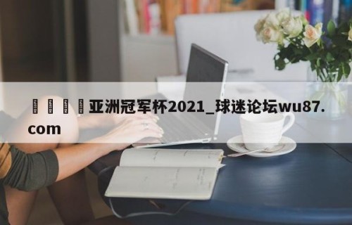 🍢亚洲冠军杯2021_球迷论坛wu87.com