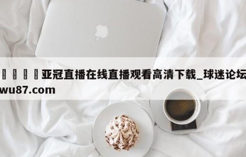 🍢亚冠直播在线直播观看高清下载_球迷论坛wu87.com