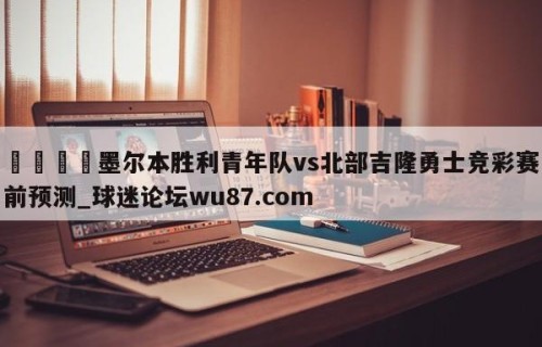 🍢墨尔本胜利青年队vs北部吉隆勇士竞彩赛前预测_球迷论坛wu87.com