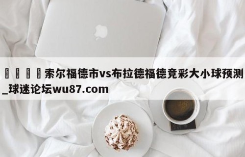 🍢索尔福德市vs布拉德福德竞彩大小球预测_球迷论坛wu87.com