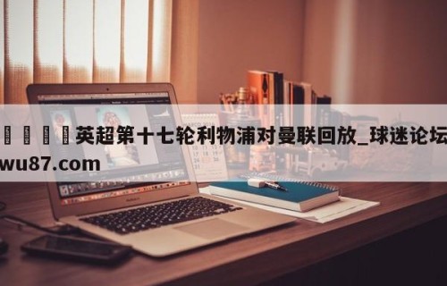 🍢英超第十七轮利物浦对曼联回放_球迷论坛wu87.com