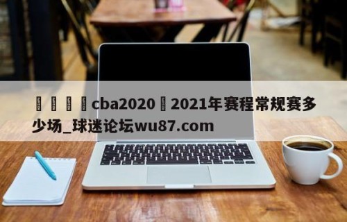🍢cba2020–2021年赛程常规赛多少场_球迷论坛wu87.com