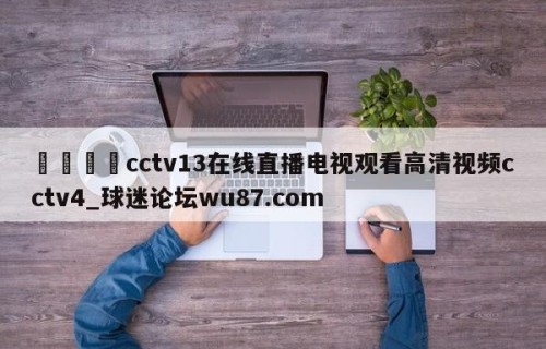 🍢cctv13在线直播电视观看高清视频cctv4_球迷论坛wu87.com