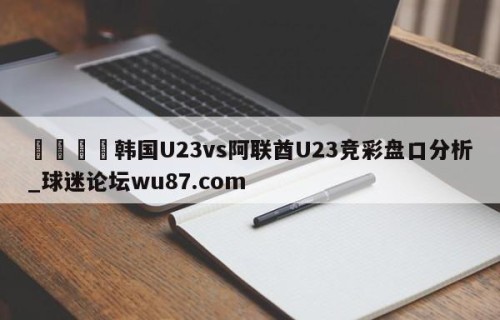 🍢韩国U23vs阿联酋U23竞彩盘口分析_球迷论坛wu87.com