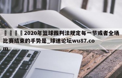 🍢2020年篮球裁判法规定每一节或者全场比赛结束的手势是_球迷论坛wu87.com
