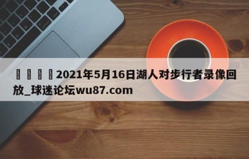 🍢2021年5月16日湖人对步行者录像回放_球迷论坛wu87.com