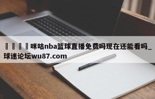 🍢咪咕nba篮球直播免费吗现在还能看吗_球迷论坛wu87.com