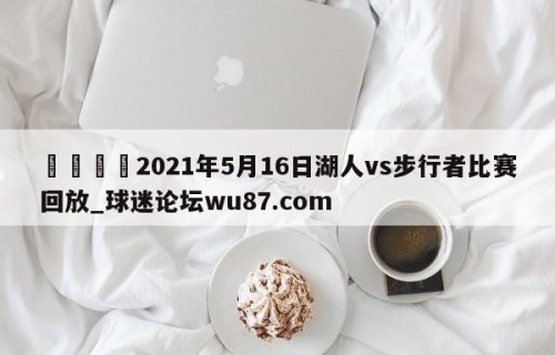 🍢2021年5月16日湖人vs步行者比赛回放_球迷论坛wu87.com