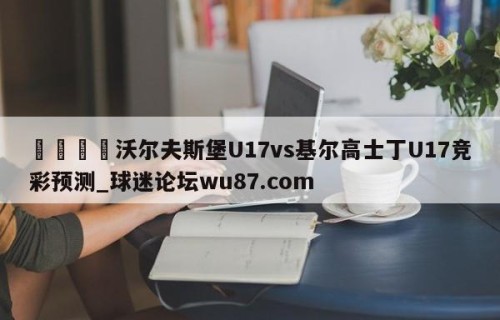 🍢沃尔夫斯堡U17vs基尔高士丁U17竞彩预测_球迷论坛wu87.com