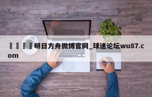 🍢明日方舟微博官网_球迷论坛wu87.com