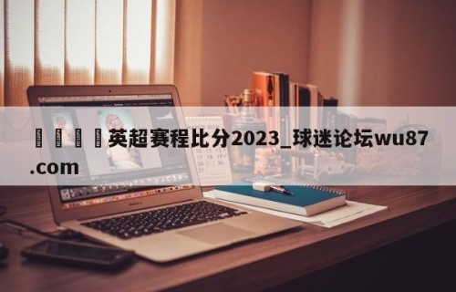 🍢英超赛程比分2023_球迷论坛wu87.com