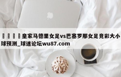 🍢皇家马德里女足vs巴塞罗那女足竞彩大小球预测_球迷论坛wu87.com