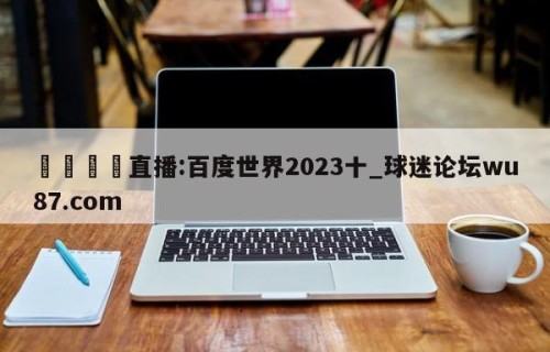 🍢直播:百度世界2023十_球迷论坛wu87.com