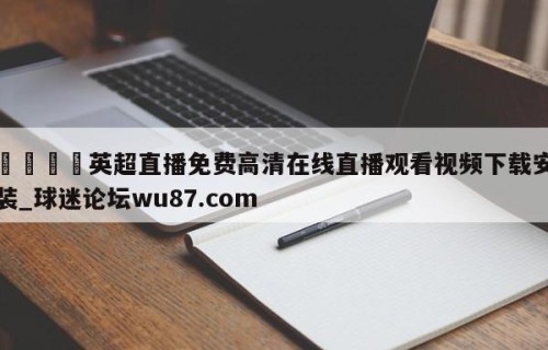 🍢英超直播免费高清在线直播观看视频下载安装_球迷论坛wu87.com