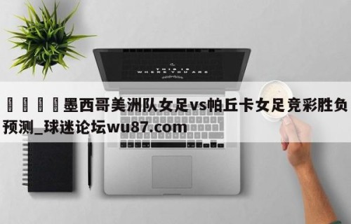 🍢墨西哥美洲队女足vs帕丘卡女足竞彩胜负预测_球迷论坛wu87.com