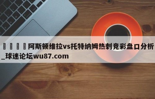 🍢阿斯顿维拉vs托特纳姆热刺竞彩盘口分析_球迷论坛wu87.com