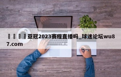 🍢亚冠2023赛程直播吗_球迷论坛wu87.com