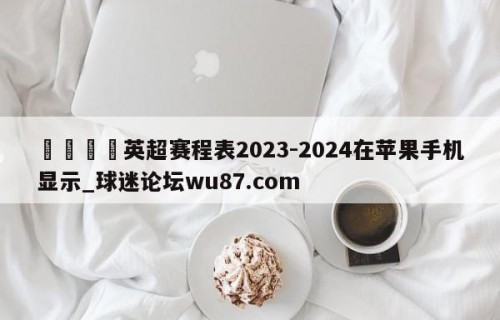 🍢英超赛程表2023-2024在苹果手机显示_球迷论坛wu87.com