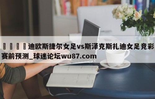 🍢迪欧斯捷尔女足vs斯泽克斯扎迪女足竞彩赛前预测_球迷论坛wu87.com