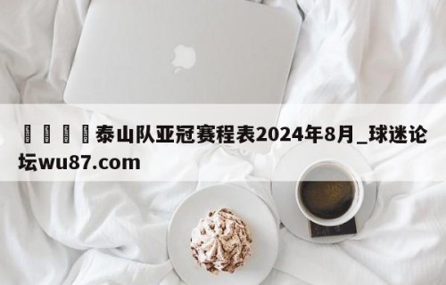 🍢泰山队亚冠赛程表2024年8月_球迷论坛wu87.com