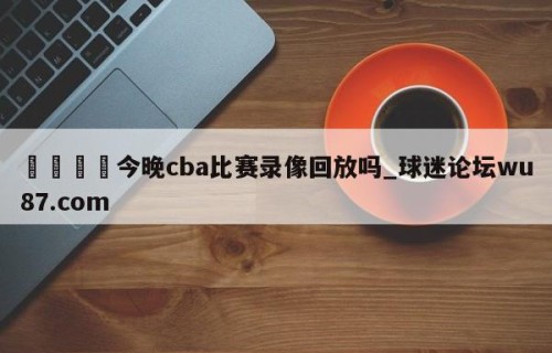 🍢今晚cba比赛录像回放吗_球迷论坛wu87.com