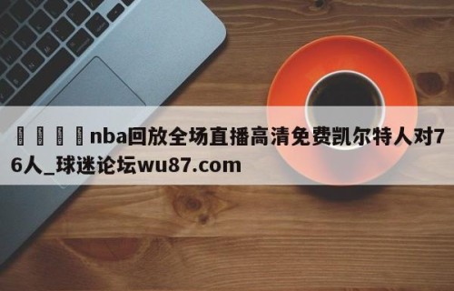 🍢nba回放全场直播高清免费凯尔特人对76人_球迷论坛wu87.com