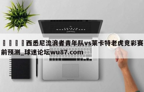 🍢西悉尼流浪者青年队vs莱卡特老虎竞彩赛前预测_球迷论坛wu87.com