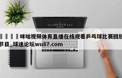 🍢咪咕视频体育直播在线观看乒乓球比赛回放节目_球迷论坛wu87.com