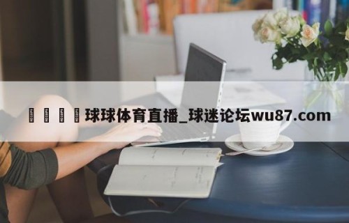 🍢球球体育直播_球迷论坛wu87.com