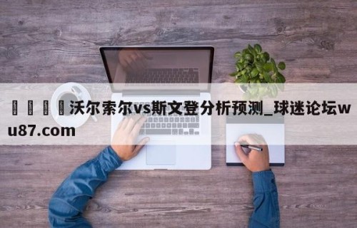 🍢沃尔索尔vs斯文登分析预测_球迷论坛wu87.com