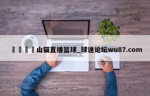 🍢山猫直播篮球_球迷论坛wu87.com