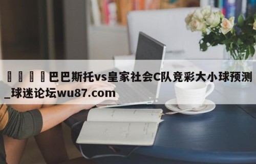 🍢巴巴斯托vs皇家社会C队竞彩大小球预测_球迷论坛wu87.com