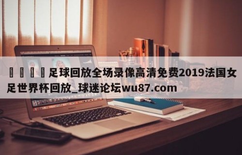 🍢足球回放全场录像高清免费2019法国女足世界杯回放_球迷论坛wu87.com